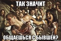 так значит общаешься с бывшей?