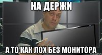 на держи а то как лох без монитора
