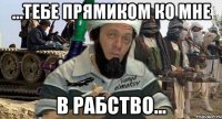 ...тебе прямиком ко мне в рабство...