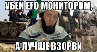 убей его монитором, а лучше взорви