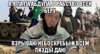 а я ла ла абдула, в рабство всех беру, взрываю небоскрёбы и всем пизды даю
