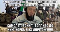 у меня в заложниках 300 мониторов, если в течении дня вы не предоставите мне самолет( боинг ), топливо до нью-йорка, я их уничтожу!!!