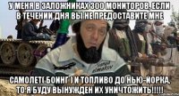 у меня в заложниках 300 мониторов, если в течении дня вы не предоставите мне самолет( боинг ) и топливо до нью-йорка, то я буду вынужден их уничтожить!!!