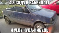 а я сяду в кабриолет и уеду куда-нибудь