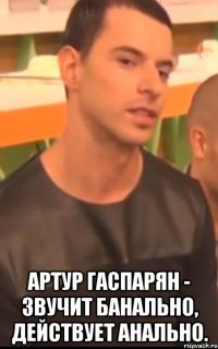  артур гаспарян - звучит банально, действует анально.