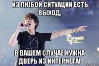 из любой ситуации есть выход, в вашем случае нужна дверь из интернета!
