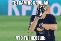 ты сам послушай, что ты несешь