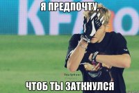 я предпочту, чтоб ты заткнулся