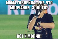 мама говорила тебе, что молчание - золото? вот и молчи!
