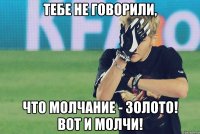 тебе не говорили, что молчание - золото! вот и молчи!