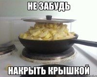 не забудь накрыть крышкой