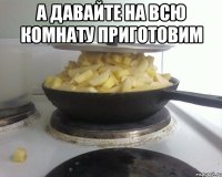 а давайте на всю комнату приготовим 