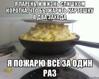 я парень, и жизнь слишком коротка, что бы жарить картошку в два захода я пожарю всё за один раз