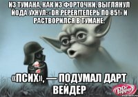 из тумана, как из форточки, выглянул йода ухнул: «dr.peper!теперь по 85!» и растворился в тумане. «псих», — подумал дарт вейдер