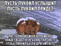 пусть лукойл услышит, пусть лукойл придет, пусть лукойл меня непременно найдет,ведь так не бывает на свеете, чтобы лукойл был в другом свете.