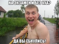 на экзамен и без уха? да вы ёбнулись!