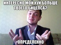 интересно мой хуй больше твоего бицепса? определенно
