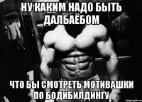 ну каким надо быть далбаёбом что бы смотреть мотивашки по бодибилдингу
