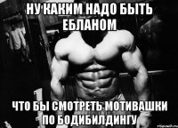 ну каким надо быть ебланом что бы смотреть мотивашки по бодибилдингу