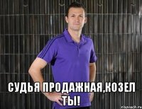  судья продажная,козел ты!