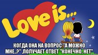  когда она на вопрос "а можно мне..?" ,получает ответ "конечно, нет"