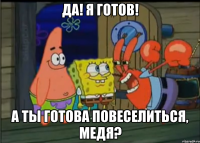 да! я готов! а ты готова повеселиться, медя?