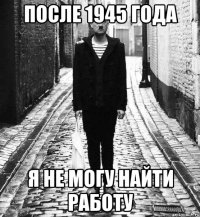 после 1945 года я не могу найти работу