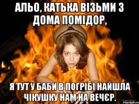 альо, катька візьми з дома помідор, я тут у баби в погрібі найшла чікушку нам на вечєр.