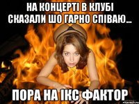 на концерті в клубі сказали шо гарно співаю... пора на ікс фактор