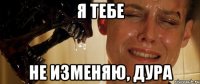 я тебе не изменяю, дура