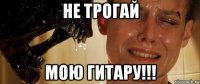 не трогай мою гитару!!!