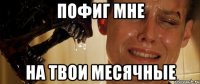 пофиг мне на твои месячные