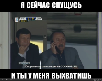 я сейчас спущусь и ты у меня выхватишь