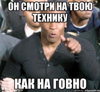 он смотри на твою технику как на говно