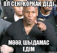 ол сені ҚорҚаҚ деді мӘӘӘ, шыдамас едім