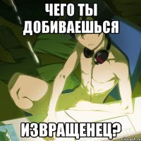 чего ты добиваешься извращенец?
