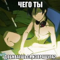 чего ты добиваешься,извращуга?