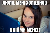 люля, мені холодно(( обійми мене((