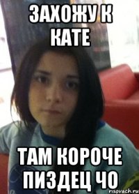 захожу к кате там короче пиздец чо