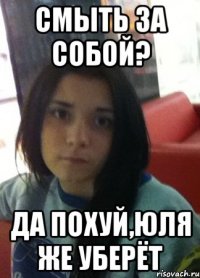 смыть за собой? да похуй,юля же уберёт