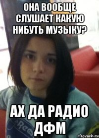 она вообще слушает какую нибуть музыку? ах да радио дфм