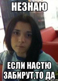 незнаю если настю забирут,то да