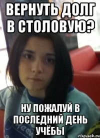 вернуть долг в столовую? ну пожалуй в последний день учёбы