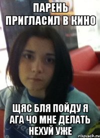парень пригласил в кино щяс бля пойду я ага чо мне делать нехуй уже