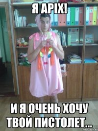 я apix! и я очень хочу твой пистолет...
