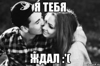 я тебя ждал :'(