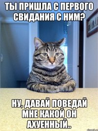 ты пришла с первого свидания с ним? ну, давай поведай мне какой он ахуенный..