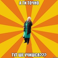 а ти точно тут ше учишся???