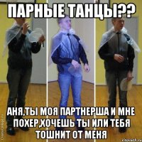 парные танцы?? аня,ты моя партнерша и мне похер,хочешь ты или тебя тошнит от меня