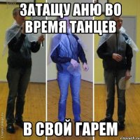 затащу аню во время танцев в свой гарем